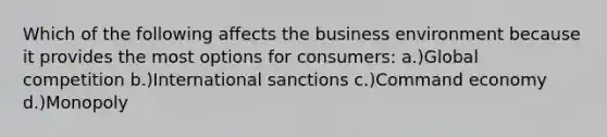 Which of the following affects the business environment because it provides the most options for consumers: a.)Global competition b.)International sanctions c.)Command economy d.)Monopoly