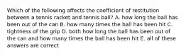 Which of the following affects the coefficient of restitution between a tennis racket and tennis ball? A. how long the ball has been out of the can B. how many times the ball has been hit C. tightness of the grip D. both how long the ball has been out of the can and how many times the ball has been hit E. all of these answers are correct