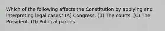 Which of the following affects the Constitution by applying and interpreting legal cases? (A) Congress. (B) The courts. (C) The President. (D) Political parties.