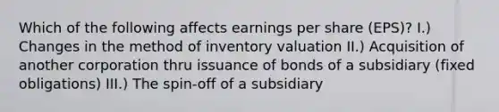 Which of the following affects earnings per share (EPS)? I.) Changes in the method of inventory valuation II.) Acquisition of another corporation thru issuance of bonds of a subsidiary (fixed obligations) III.) The spin-off of a subsidiary