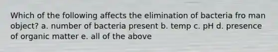 Which of the following affects the elimination of bacteria fro man object? a. number of bacteria present b. temp c. pH d. presence of organic matter e. all of the above