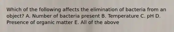 Which of the following affects the elimination of bacteria from an object? A. Number of bacteria present B. Temperature C. pH D. Presence of organic matter E. All of the above