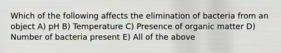 Which of the following affects the elimination of bacteria from an object A) pH B) Temperature C) Presence of organic matter D) Number of bacteria present E) All of the above