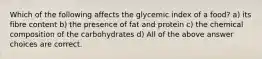 Which of the following affects the glycemic index of a food? a) its fibre content b) the presence of fat and protein c) the chemical composition of the carbohydrates d) All of the above answer choices are correct.