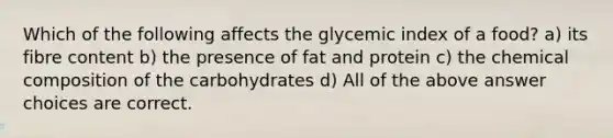 Which of the following affects the glycemic index of a food? a) its fibre content b) the presence of fat and protein c) the chemical composition of the carbohydrates d) All of the above answer choices are correct.