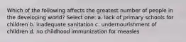 Which of the following affects the greatest number of people in the developing world? Select one: a. lack of primary schools for children b. inadequate sanitation c. undernourishment of children d. no childhood immunization for measles