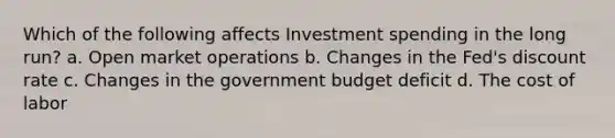 Which of the following affects Investment spending in the long run? a. Open market operations b. Changes in the Fed's discount rate c. Changes in the government budget deficit d. The cost of labor