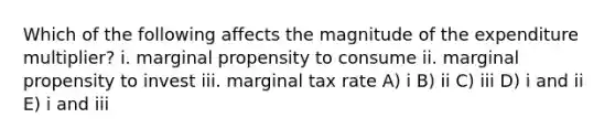 Which of the following affects the magnitude of the expenditure multiplier? i. marginal propensity to consume ii. marginal propensity to invest iii. marginal tax rate A) i B) ii C) iii D) i and ii E) i and iii