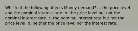 Which of the following affects Money demand? a. the price level and the nominal interest rate. b. the price level but not the nominal interest rate. c. the nominal interest rate but not the price level. d. neither the price level nor the interest rate.