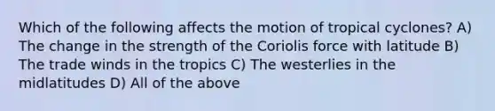 Which of the following affects the motion of tropical cyclones? A) The change in the strength of the Coriolis force with latitude B) The trade winds in the tropics C) The westerlies in the midlatitudes D) All of the above