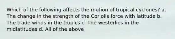 Which of the following affects the motion of tropical cyclones? a. The change in the strength of the Coriolis force with latitude b. The trade winds in the tropics c. The westerlies in the midlatitudes d. All of the above