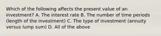 Which of the following affects the present value of an investment? A. The interest rate B. The number of time periods (length of the investment) C. The type of investment (annuity versus lump sum) D. All of the above