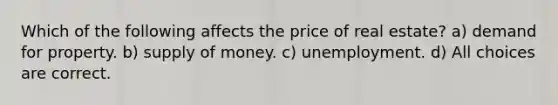 Which of the following affects the price of real estate? a) demand for property. b) supply of money. c) unemployment. d) All choices are correct.