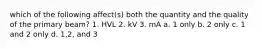 which of the following affect(s) both the quantity and the quality of the primary beam? 1. HVL 2. kV 3. mA a. 1 only b. 2 only c. 1 and 2 only d. 1,2, and 3