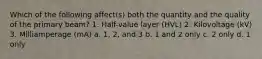 Which of the following affect(s) both the quantity and the quality of the primary beam? 1. Half-value layer (HVL) 2. Kilovoltage (kV) 3. Milliamperage (mA) a. 1, 2, and 3 b. 1 and 2 only c. 2 only d. 1 only