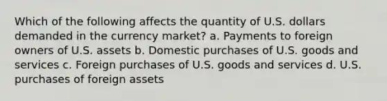 Which of the following affects the quantity of U.S. dollars demanded in the currency market? a. Payments to foreign owners of U.S. assets b. Domestic purchases of U.S. goods and services c. Foreign purchases of U.S. goods and services d. U.S. purchases of foreign assets