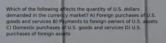 Which of the following affects the quantity of U.S. dollars demanded in the currency market? A) Foreign purchases of U.S. goods and services B) Payments to foreign owners of U.S. assets C) Domestic purchases of U.S. goods and services D) U.S. purchases of foreign assets