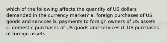 which of the following affects the quantity of US dollars demanded in the currency market? a. foreign purchases of US goods and services b. payments to foreign owners of US assets c. domestic purchases of US goods and services d. US purchases of foreign assets