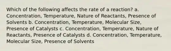 Which of the following affects the rate of a reaction? a. Concentration, Temperature, Nature of Reactants, Presence of Solvents b. Concentration, Temperature, Molecular Size, Presence of Catalysts c. Concentration, Temperature, Nature of Reactants, Presence of Catalysts d. Concentration, Temperature, Molecular Size, Presence of Solvents