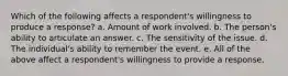 Which of the following affects a respondent's willingness to produce a response? a. Amount of work involved. b. The person's ability to articulate an answer. c. The sensitivity of the issue. d. The individual's ability to remember the event. e. All of the above affect a respondent's willingness to provide a response.