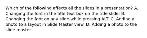 Which of the following affects all the slides in a presentation? A. Changing the font in the title text box on the title slide. B. Changing the font on any slide while pressing ALT. C. Adding a photo to a layout in Slide Master view. D. Adding a photo to the slide master.