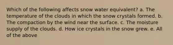 Which of the following affects snow water equivalent? a. The temperature of the clouds in which the snow crystals formed. b. The compaction by the wind near the surface. c. The moisture supply of the clouds. d. How ice crystals in the snow grew. e. All of the above