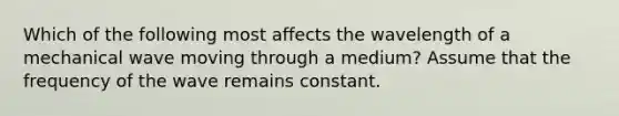 Which of the following most affects the wavelength of a mechanical wave moving through a medium? Assume that the frequency of the wave remains constant.