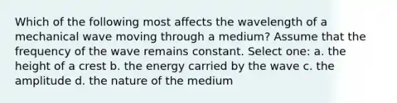 Which of the following most affects the wavelength of a mechanical wave moving through a medium? Assume that the frequency of the wave remains constant. Select one: a. the height of a crest b. the energy carried by the wave c. the amplitude d. the nature of the medium