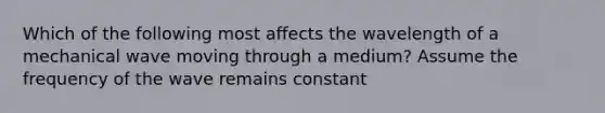 Which of the following most affects the wavelength of a mechanical wave moving through a medium? Assume the frequency of the wave remains constant