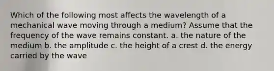 Which of the following most affects the wavelength of a mechanical wave moving through a medium? Assume that the frequency of the wave remains constant. a. the nature of the medium b. the amplitude c. the height of a crest d. the energy carried by the wave