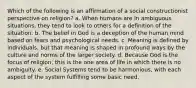 Which of the following is an affirmation of a social constructionist perspective on religion? a. When humans are in ambiguous situations, they tend to look to others for a definition of the situation. b. The belief in God is a deception of the human mind based on fears and psychological needs. c. Meaning is defined by individuals, but that meaning is shaped in profound ways by the culture and norms of the larger society. d. Because God is the focus of religion, this is the one area of life in which there is no ambiguity. e. Social Systems tend to be harmonious, with each aspect of the system fulfilling some basic need.