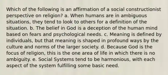 Which of the following is an affirmation of a social constructionist perspective on religion? a. When humans are in ambiguous situations, they tend to look to others for a definition of the situation. b. The belief in God is a deception of the human mind based on fears and psychological needs. c. Meaning is defined by individuals, but that meaning is shaped in profound ways by the culture and norms of the larger society. d. Because God is the focus of religion, this is the one area of life in which there is no ambiguity. e. Social Systems tend to be harmonious, with each aspect of the system fulfilling some basic need.