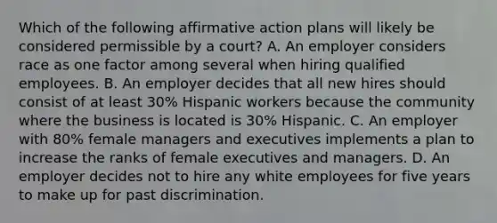 Which of the following affirmative action plans will likely be considered permissible by a court? A. An employer considers race as one factor among several when hiring qualified employees. B. An employer decides that all new hires should consist of at least 30% Hispanic workers because the community where the business is located is 30% Hispanic. C. An employer with 80% female managers and executives implements a plan to increase the ranks of female executives and managers. D. An employer decides not to hire any white employees for five years to make up for past discrimination.