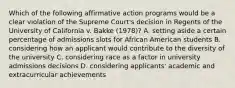 Which of the following affirmative action programs would be a clear violation of the Supreme Court's decision in Regents of the University of California v. Bakke (1978)? A. setting aside a certain percentage of admissions slots for African American students B. considering how an applicant would contribute to the diversity of the university C. considering race as a factor in university admissions decisions D. considering applicants' academic and extracurricular achievements