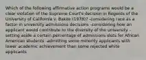 Which of the following affirmative action programs would be a clear violation of the Supreme Court's decision in Regents of the University of California v. Bakke (1978)? -considering race as a factor in university admissions decisions -considering how an applicant would contribute to the diversity of the university -setting aside a certain percentage of admissions slots for African American students -admitting some minority applicants with lower academic achievement than some rejected white applicants