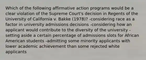 Which of the following affirmative action programs would be a clear violation of the Supreme Court's decision in Regents of the University of California v. Bakke (1978)? -considering race as a factor in university admissions decisions -considering how an applicant would contribute to the diversity of the university -setting aside a certain percentage of admissions slots for African American students -admitting some minority applicants with lower academic achievement than some rejected white applicants