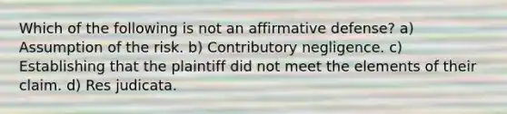 Which of the following is not an affirmative defense? a) Assumption of the risk. b) Contributory negligence. c) Establishing that the plaintiff did not meet the elements of their claim. d) Res judicata.