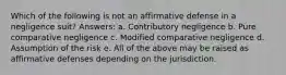 Which of the following is not an affirmative defense in a negligence suit? Answers: a. Contributory negligence b. Pure comparative negligence c. Modified comparative negligence d. Assumption of the risk e. All of the above may be raised as affirmative defenses depending on the jurisdiction.