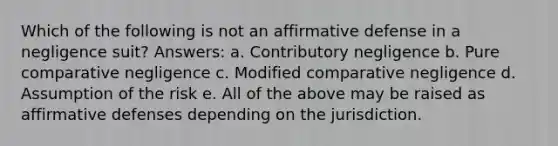 Which of the following is not an affirmative defense in a negligence suit? Answers: a. Contributory negligence b. Pure comparative negligence c. Modified comparative negligence d. Assumption of the risk e. All of the above may be raised as affirmative defenses depending on the jurisdiction.