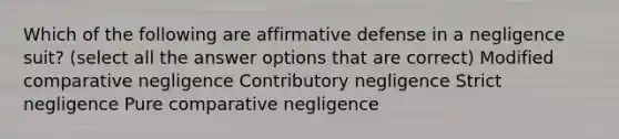 Which of the following are affirmative defense in a negligence suit? (select all the answer options that are correct) Modified comparative negligence Contributory negligence Strict negligence Pure comparative negligence