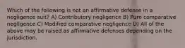 Which of the following is not an affirmative defense in a negligence suit? A) Contributory negligence B) Pure comparative negligence C) Modified comparative negligence D) All of the above may be raised as affirmative defenses depending on the jurisdiction.