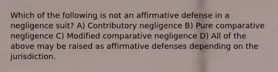 Which of the following is not an affirmative defense in a negligence suit? A) Contributory negligence B) Pure comparative negligence C) Modified comparative negligence D) All of the above may be raised as affirmative defenses depending on the jurisdiction.