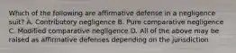 Which of the following are affirmative defense in a negligence suit? A. Contributory negligence B. Pure comparative negligence C. Modified comparative negligence D. All of the above may be raised as affirmative defenses depending on the jurisdiction