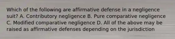 Which of the following are affirmative defense in a negligence suit? A. Contributory negligence B. Pure comparative negligence C. Modified comparative negligence D. All of the above may be raised as affirmative defenses depending on the jurisdiction