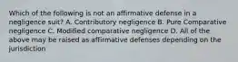 Which of the following is not an affirmative defense in a negligence suit? A. Contributory negligence B. Pure Comparative negligence C. Modified comparative negligence D. All of the above may be raised as affirmative defenses depending on the jurisdiction