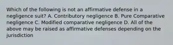 Which of the following is not an affirmative defense in a negligence suit? A. Contributory negligence B. Pure Comparative negligence C. Modified comparative negligence D. All of the above may be raised as affirmative defenses depending on the jurisdiction