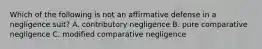 Which of the following is not an affirmative defense in a negligence suit? A. contributory negligence B. pure comparative negligence C. modified comparative negligence