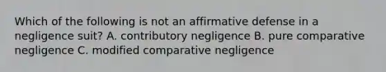 Which of the following is not an affirmative defense in a negligence suit? A. contributory negligence B. pure comparative negligence C. modified comparative negligence