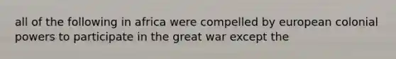 all of the following in africa were compelled by european colonial powers to participate in the great war except the