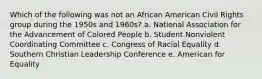 Which of the following was not an African American Civil Rights group during the 1950s and 1960s? a. National Association for the Advancement of Colored People b. Student Nonviolent Coordinating Committee c. Congress of Racial Equality d. Southern Christian Leadership Conference e. American for Equality